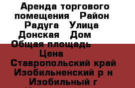 Аренда торгового помещения › Район ­ Радуга › Улица ­ Донская › Дом ­ - › Общая площадь ­ 237 › Цена ­ 500 - Ставропольский край, Изобильненский р-н, Изобильный г. Недвижимость » Помещения аренда   . Ставропольский край